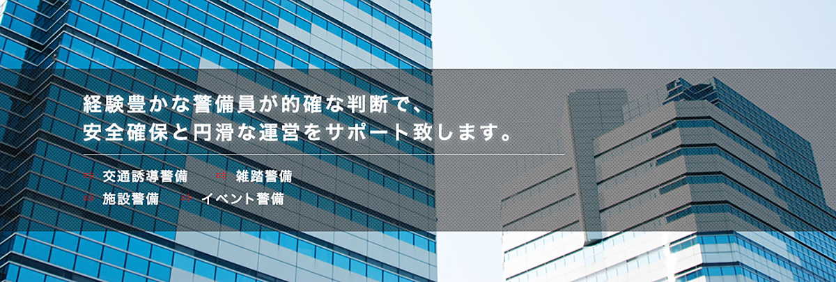 経験豊かな警備員が的確な判断で、安全確保と円滑な運営をサポート致します。→交通誘導　→雑踏警備　→施設警備　→イベント警備